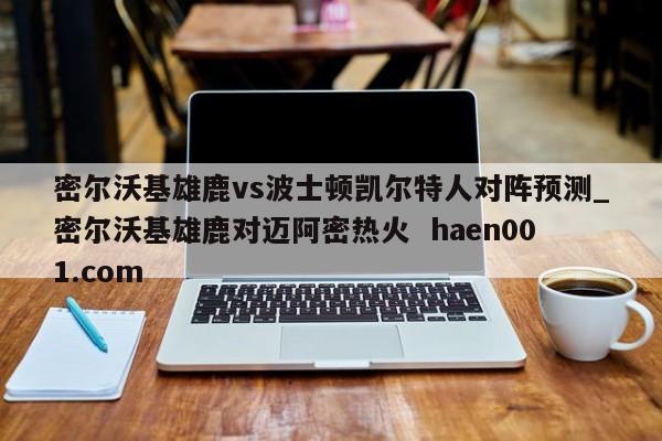密尔沃基雄鹿vs波士顿凯尔特人对阵预测_密尔沃基雄鹿对迈阿密热火  haen001.com