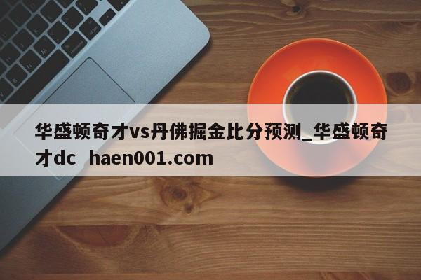 华盛顿奇才vs丹佛掘金比分预测_华盛顿奇才dc  haen001.com