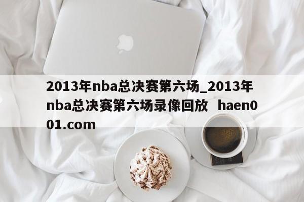 2013年nba总决赛第六场_2013年nba总决赛第六场录像回放  haen001.com
