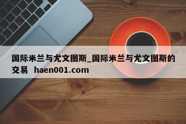 国际米兰与尤文图斯_国际米兰与尤文图斯的交易 haen001.com