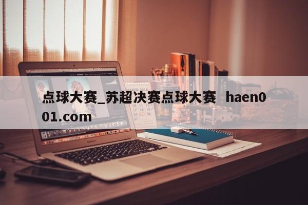 点球大赛_苏超决赛点球大赛  haen001.com