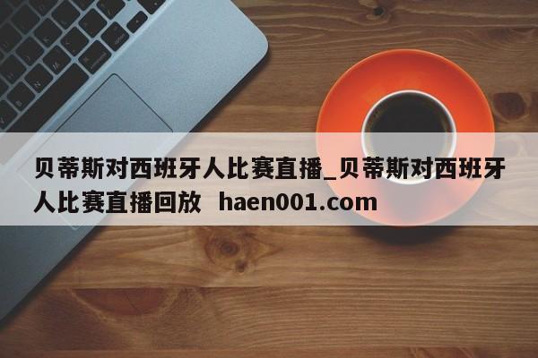 贝蒂斯对西班牙人比赛直播_贝蒂斯对西班牙人比赛直播回放  haen001.com