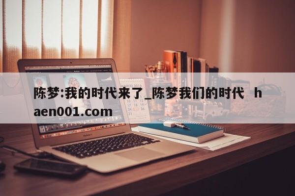 陈梦:我的时代来了_陈梦我们的时代  haen001.com