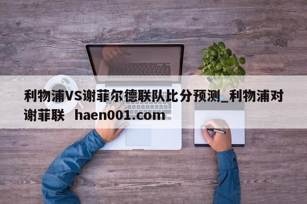 利物浦VS谢菲尔德联队比分预测_利物浦对谢菲联  haen001.com