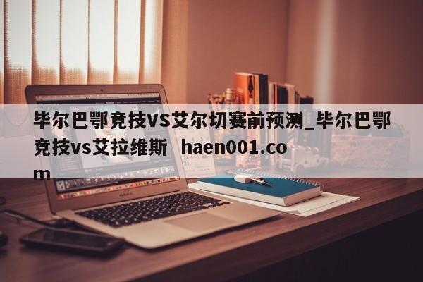 毕尔巴鄂竞技VS艾尔切赛前预测_毕尔巴鄂竞技vs艾拉维斯 haen001.com