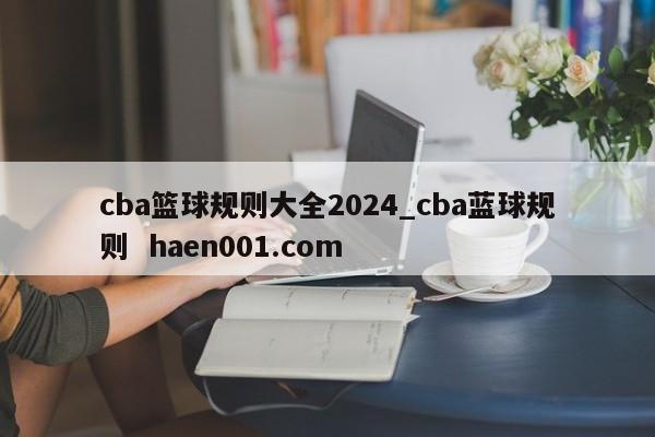 cba篮球规则大全2024_cba蓝球规则  haen001.com