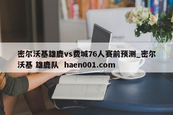 密尔沃基雄鹿vs费城76人赛前预测_密尔沃基 雄鹿队  haen001.com