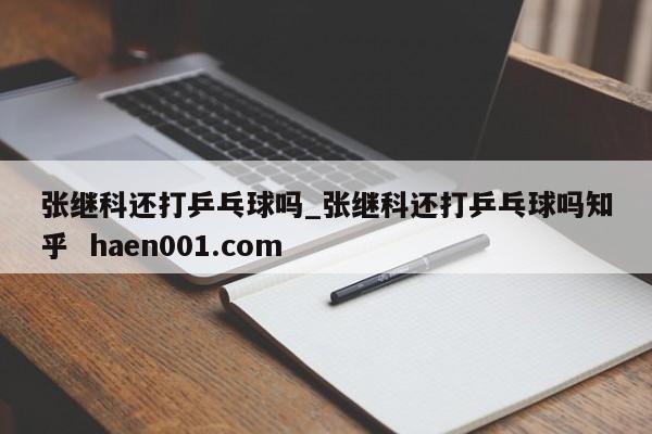张继科还打乒乓球吗_张继科还打乒乓球吗知乎  haen001.com