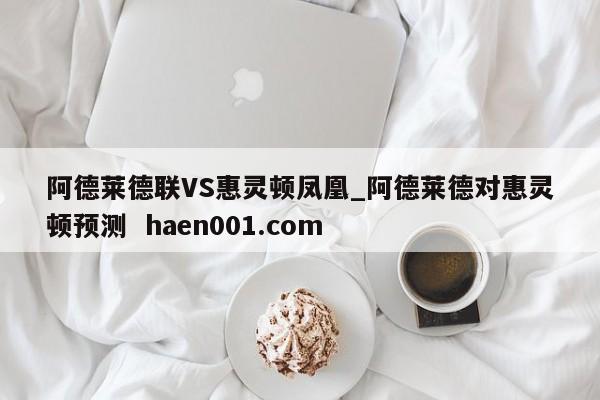 阿德莱德联VS惠灵顿凤凰_阿德莱德对惠灵顿预测  haen001.com