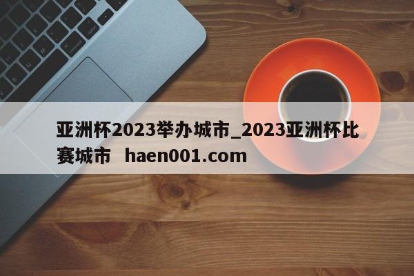 亚洲杯2023举办城市_2023亚洲杯比赛城市  haen001.com
