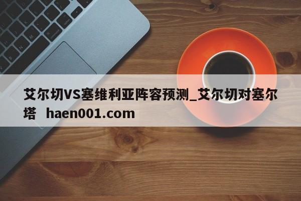 艾尔切VS塞维利亚阵容预测_艾尔切对塞尔塔  haen001.com