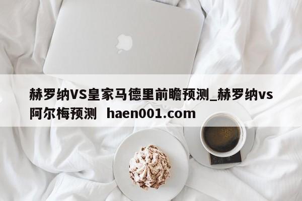 赫罗纳VS皇家马德里前瞻预测_赫罗纳vs阿尔梅预测  haen001.com