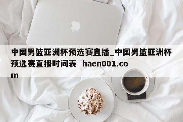 中国男篮亚洲杯预选赛直播_中国男篮亚洲杯预选赛直播时间表  haen001.com