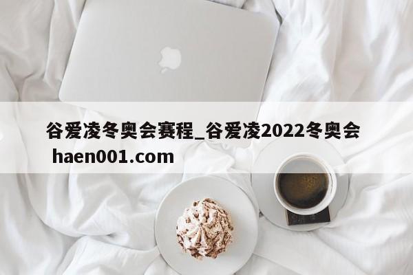 谷爱凌冬奥会赛程_谷爱凌2022冬奥会  haen001.com