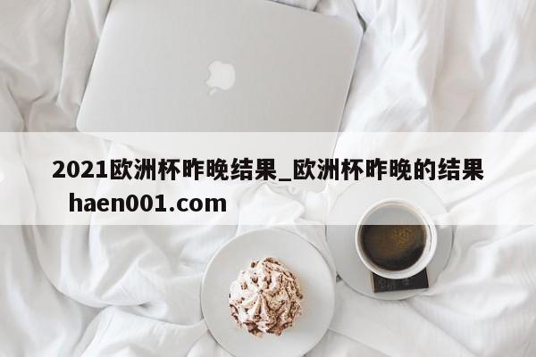 2021欧洲杯昨晚结果_欧洲杯昨晚的结果  haen001.com