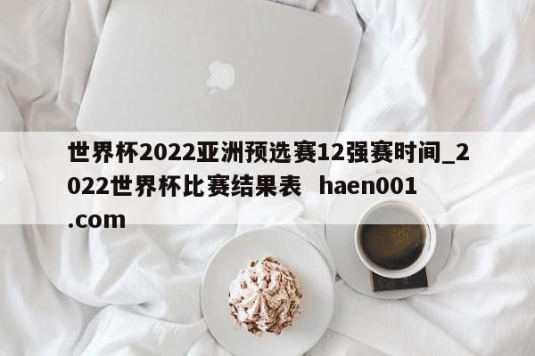 世界杯2022亚洲预选赛12强赛时间_2022世界杯比赛结果表  haen001.com