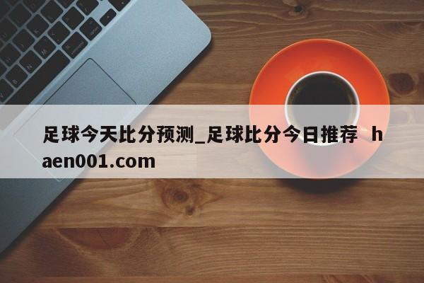 足球今天比分预测_足球比分今日推荐  haen001.com