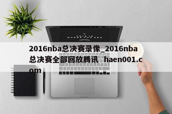 2016nba总决赛录像_2016nba总决赛全部回放腾讯  haen001.com