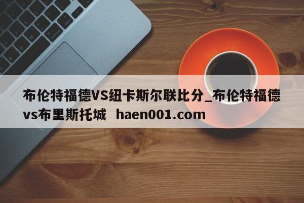 布伦特福德VS纽卡斯尔联比分_布伦特福德vs布里斯托城  haen001.com