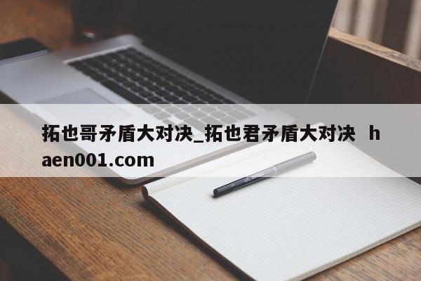 拓也哥矛盾大对决_拓也君矛盾大对决  haen001.com